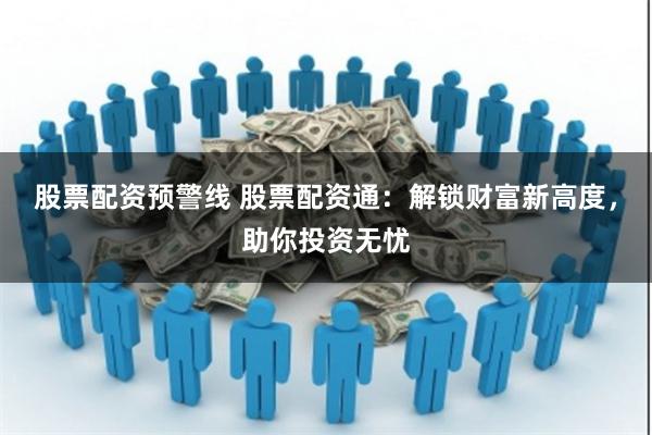 股票配资预警线 股票配资通：解锁财富新高度，助你投资无忧