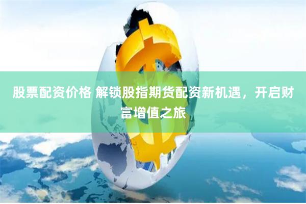 股票配资价格 解锁股指期货配资新机遇，开启财富增值之旅