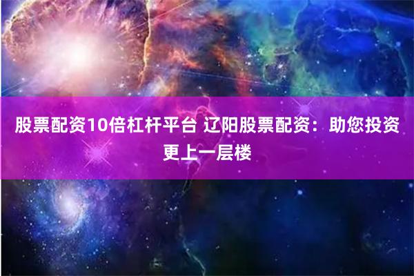 股票配资10倍杠杆平台 辽阳股票配资：助您投资更上一层楼