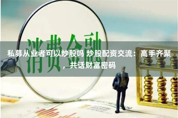 私募从业者可以炒股吗 炒股配资交流：高手齐聚，共话财富密码