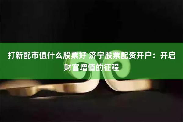 打新配市值什么股票好 济宁股票配资开户：开启财富增值的征程