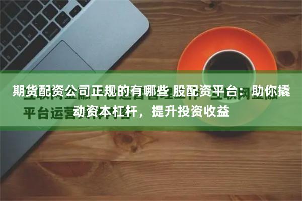 期货配资公司正规的有哪些 股配资平台：助你撬动资本杠杆，提升投资收益