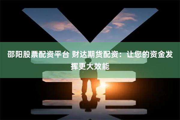 邵阳股票配资平台 财达期货配资：让您的资金发挥更大效能
